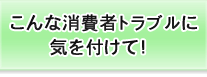 こんな消費者トラブルに気を付けて